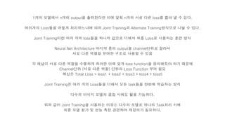 1개의 모델에서 n개의 output을 출력한다면 이에 맞춰 n개의 서로 다른 loss를 뽑아 낼 수 있다.
여러개의 Loss들을 어떻게 처리하느냐에 따라 Joint Training과 Alternate Training방식으로 나뉠 수 있다.
Joint Training이란 여러 개의 loss들을 하나의 값으로 더해서 최종 Loss로 사용하는 훈련 방식
Neural Net Architecture 마지막 층의 output을 channel단위로 잘라서
서로 다른 역할을 부여한 구조로 사용할 수 있음
각 채널이 서로 다른 역할을 수행하게 하려면 이에 맞게 loss function을 정의해줘야 하기 때문에
Channel단위 (서로 다른 역할) 단위의 Loss Function 부여 필요
핵심은 Total Loss = loss1 + loss2 + loss3 + loss4 + loss5
Joint Training은 여러 개의 Loss들을 더해서 모든 task들을 한번에 학습하는 방식
다수의 이미지 모델의 결합 시에도 활용 가능하다.
위와 같이 Joint Training을 사용하는 이유는 다수의 모델로 하나의 Task처리 시에
최종 모델 평가 및 성능 측정 관련하여 재정의가 필요하다.
 
