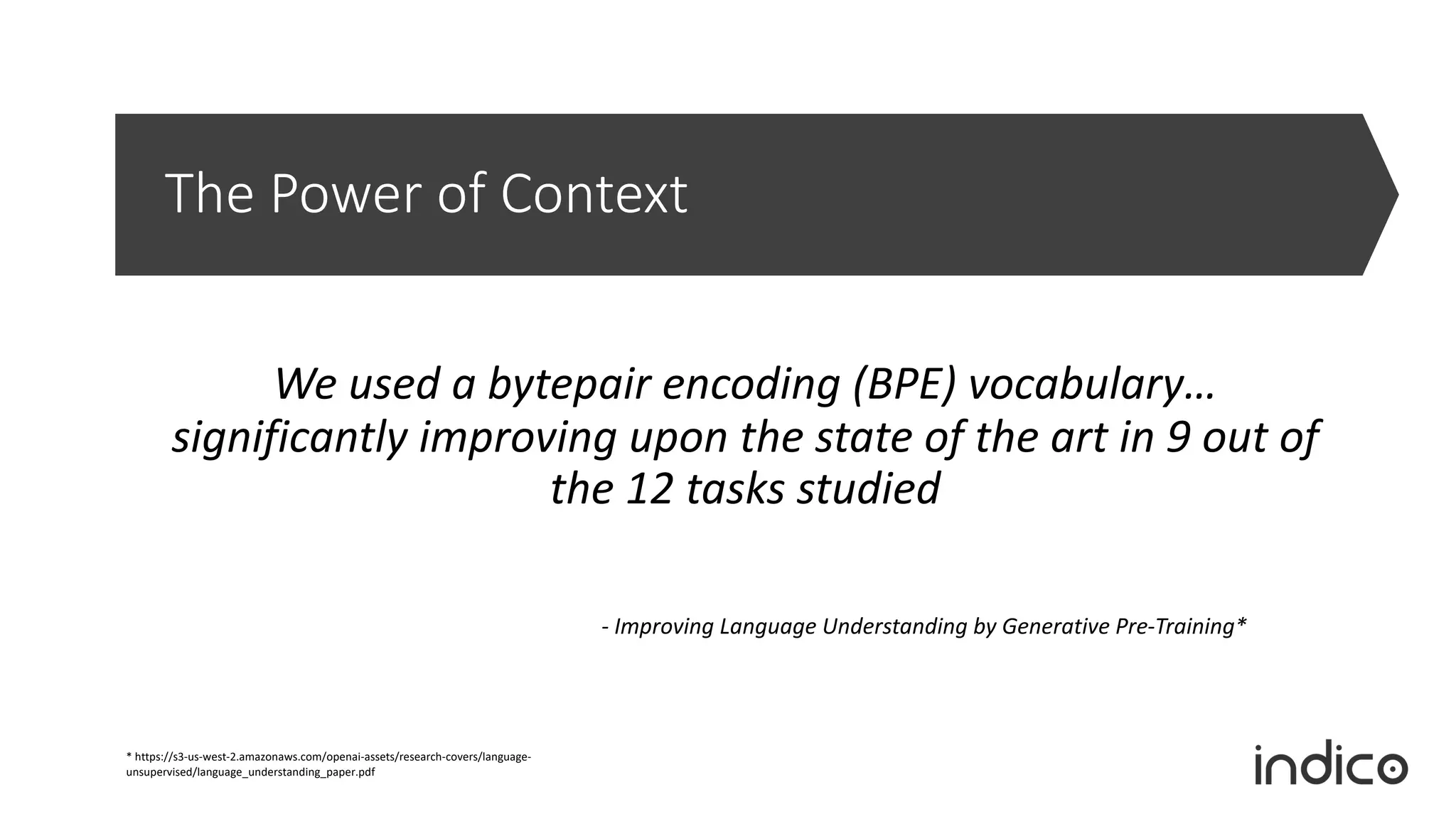 The Power of Context
We used a bytepair encoding (BPE) vocabulary…
significantly improving upon the state of the art in 9 out of
the 12 tasks studied
- Improving Language Understanding by Generative Pre-Training*
* https://s3-us-west-2.amazonaws.com/openai-assets/research-covers/language-
unsupervised/language_understanding_paper.pdf
 