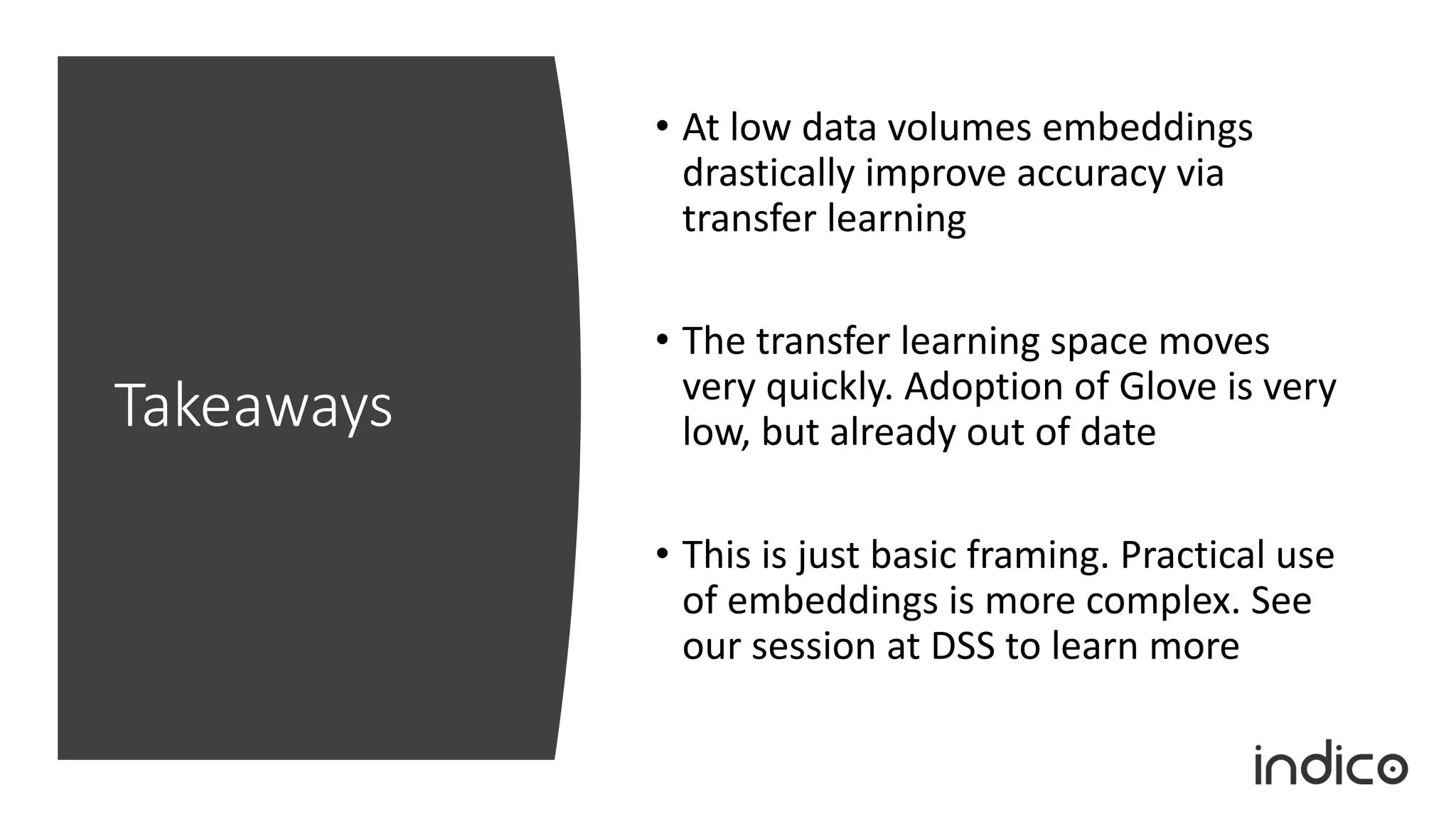 Takeaways
• At low data volumes embeddings
drastically improve accuracy via
transfer learning
• The transfer learning space moves
very quickly. Adoption of Glove is very
low, but already out of date
• This is just basic framing. Practical use
of embeddings is more complex. See
our session at DSS to learn more
 