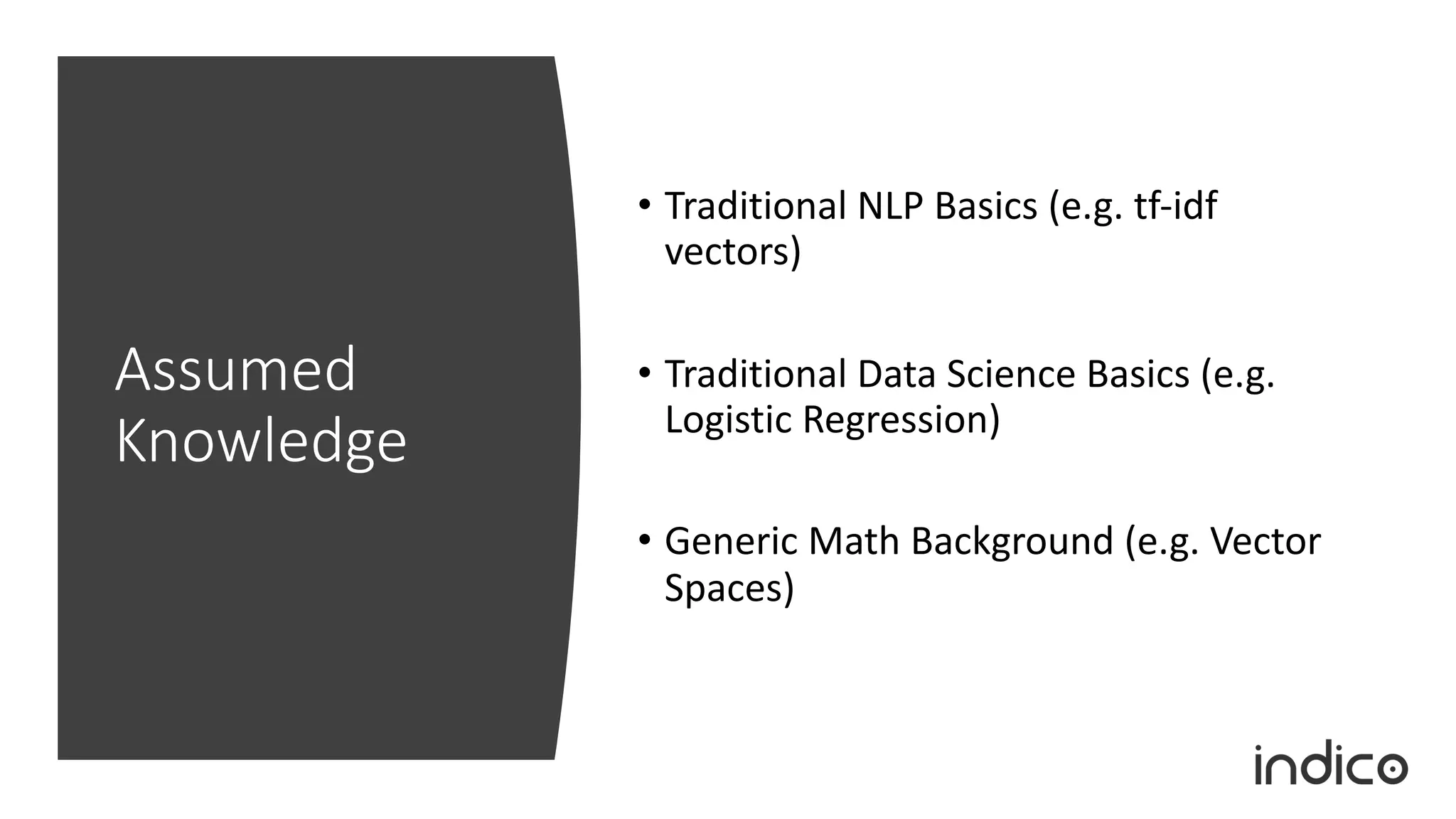 Assumed
Knowledge
• Traditional NLP Basics (e.g. tf-idf
vectors)
• Traditional Data Science Basics (e.g.
Logistic Regression)
• Generic Math Background (e.g. Vector
Spaces)
 