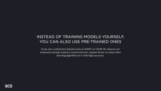 INSTEAD OF TRAINING MODELS YOURSELF,
YOU CAN ALSO USE PRE-TRAINED ONES
If you use a well known dataset such as MNIST or CIFAR-10, chances are
someone’s already trained a neural network, random forest, or some other
learning algorithm on it with high accuracy.
 