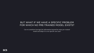 BUT WHAT IF WE HAVE A SPECIFIC PROBLEM
FOR WHICH NO PRE-TRAINED MODEL EXISTS?
Can we somehow leverage the information learned by some pre-trained
model and adapt it to our specific use case?
 