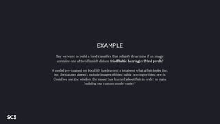 EXAMPLE
Say we want to build a food classifier that reliably determine if an image
contains one of two Finnish dishes: fried baltic herring or fried perch?
A model pre-trained on Food 101 has learned a lot about what a fish looks like,
but the dataset doesn’t include images of fried baltic herring or fried perch.
Could we use the wisdom the model has learned about fish in order to make
building our custom model easier?
 