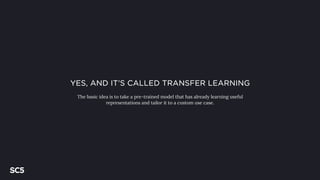 YES, AND IT’S CALLED TRANSFER LEARNING
The basic idea is to take a pre-trained model that has already learning useful
representations and tailor it to a custom use case.
 