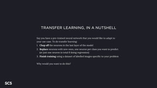 TRANSFER LEARNING, IN A NUTSHELL
Say you have a pre-trained neural network that you would like to adapt to
your use case. To do transfer learning:
1. Chop off the neurons in the last layer of the model
2. Replace neurons with new ones, one neuron per class you want to predict
(or just one neuron in total if doing regression)
3. Finish training using a dataset of labelled images specific to your problem
Why would you want to do this?
 