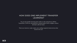 HOW DOES ONE IMPLEMENT TRANSFER
LEARNING?
You can do transfer learning quite easily in code using Keras, MXNet,
TensorFlow, CNTK etc: download pre-trained model, freeze weights, remove
last layer, add new layer.
There are, however, ready-made, zero-coding-required cloud services that
can do it for you.
 