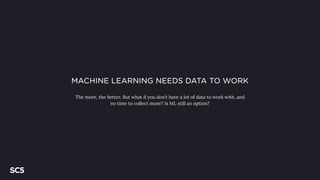 MACHINE LEARNING NEEDS DATA TO WORK
The more, the better. But what if you don’t have a lot of data to work with, and
no time to collect more? Is ML still an option?
 