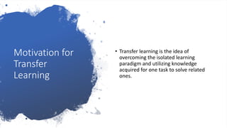 Motivation for
Transfer
Learning
• Transfer learning is the idea of
overcoming the isolated learning
paradigm and utilizing knowledge
acquired for one task to solve related
ones.
 