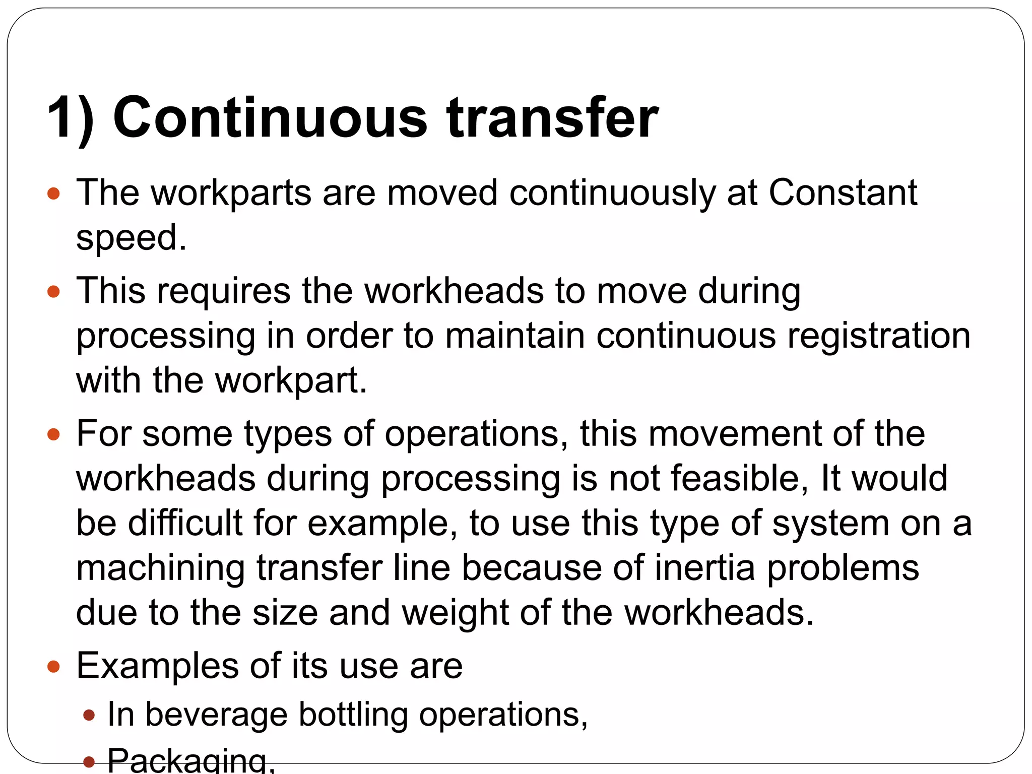 1) Continuous transfer
 The workparts are moved continuously at Constant
speed.
 This requires the workheads to move during
processing in order to maintain continuous registration
with the workpart.
 For some types of operations, this movement of the
workheads during processing is not feasible, It would
be difficult for example, to use this type of system on a
machining transfer line because of inertia problems
due to the size and weight of the workheads.
 Examples of its use are
 In beverage bottling operations,
 Packaging,
 