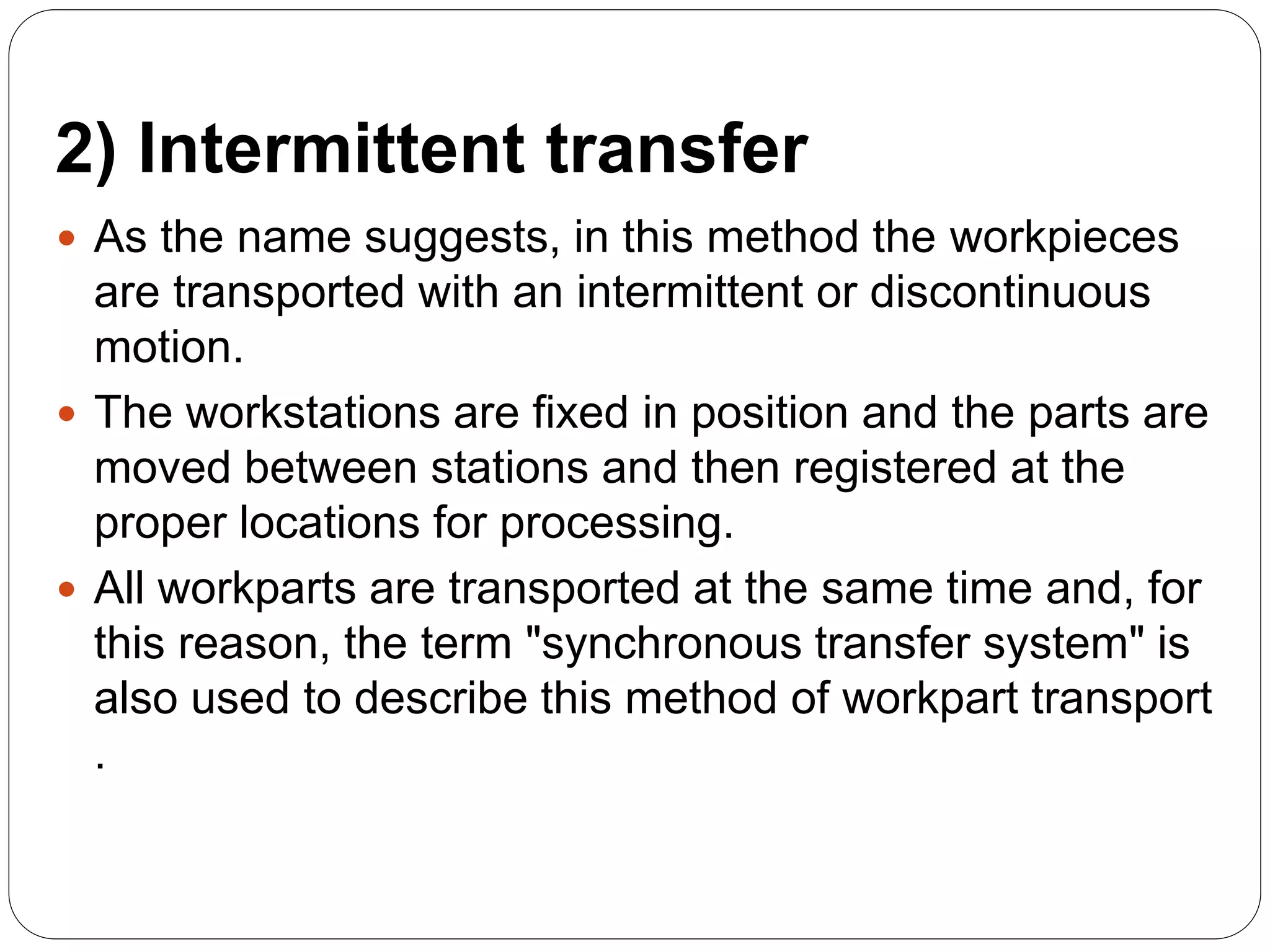 2) Intermittent transfer
 As the name suggests, in this method the workpieces
are transported with an intermittent or discontinuous
motion.
 The workstations are fixed in position and the parts are
moved between stations and then registered at the
proper locations for processing.
 All workparts are transported at the same time and, for
this reason, the term "synchronous transfer system" is
also used to describe this method of workpart transport
.
 