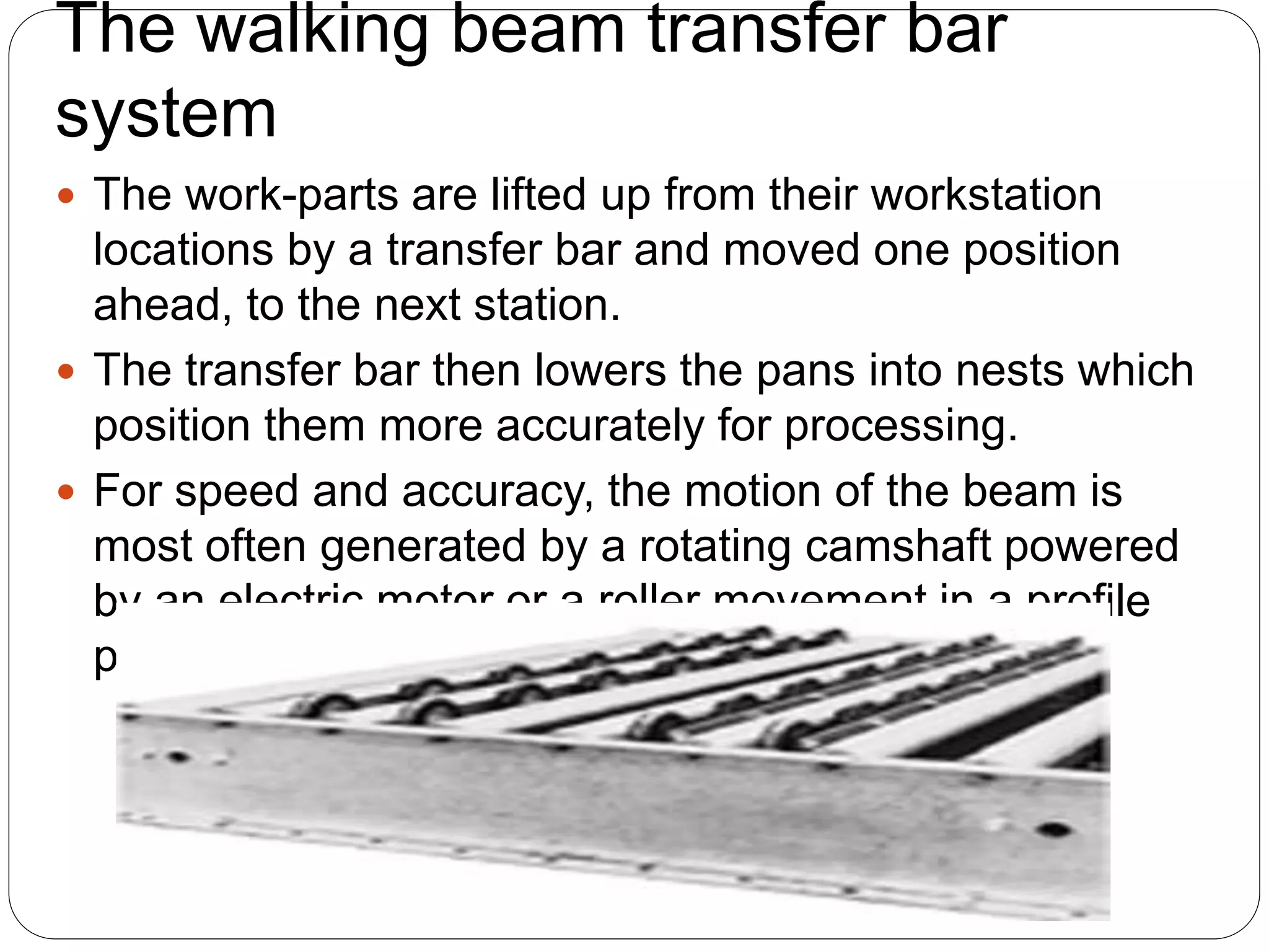The walking beam transfer bar
system
 The work-parts are lifted up from their workstation
locations by a transfer bar and moved one position
ahead, to the next station.
 The transfer bar then lowers the pans into nests which
position them more accurately for processing.
 For speed and accuracy, the motion of the beam is
most often generated by a rotating camshaft powered
by an electric motor or a roller movement in a profile
powered by hydraulic cylinder
 