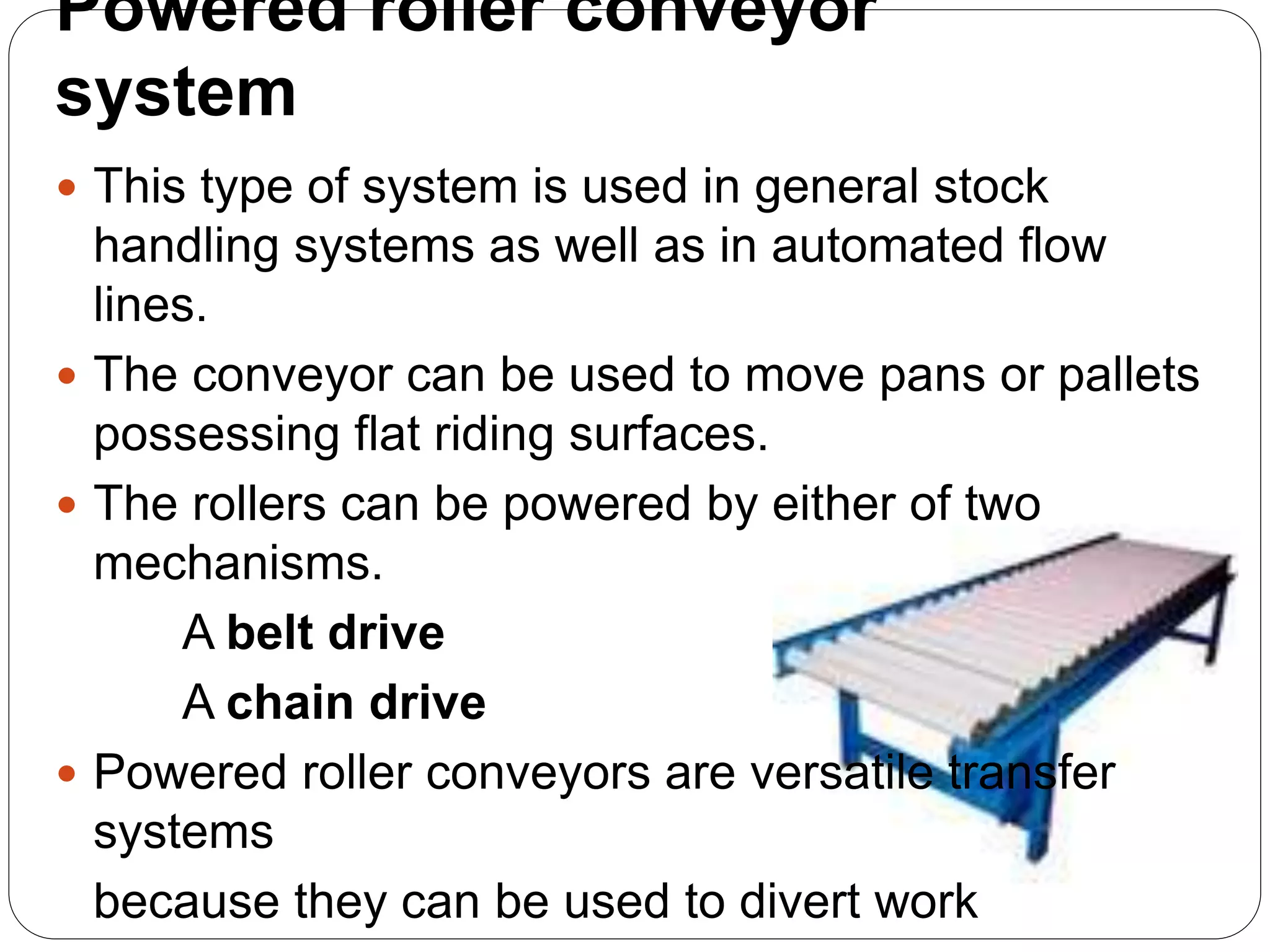Powered roller conveyor
system
 This type of system is used in general stock
handling systems as well as in automated flow
lines.
 The conveyor can be used to move pans or pallets
possessing flat riding surfaces.
 The rollers can be powered by either of two
mechanisms.
A belt drive
A chain drive
 Powered roller conveyors are versatile transfer
systems
because they can be used to divert work
 