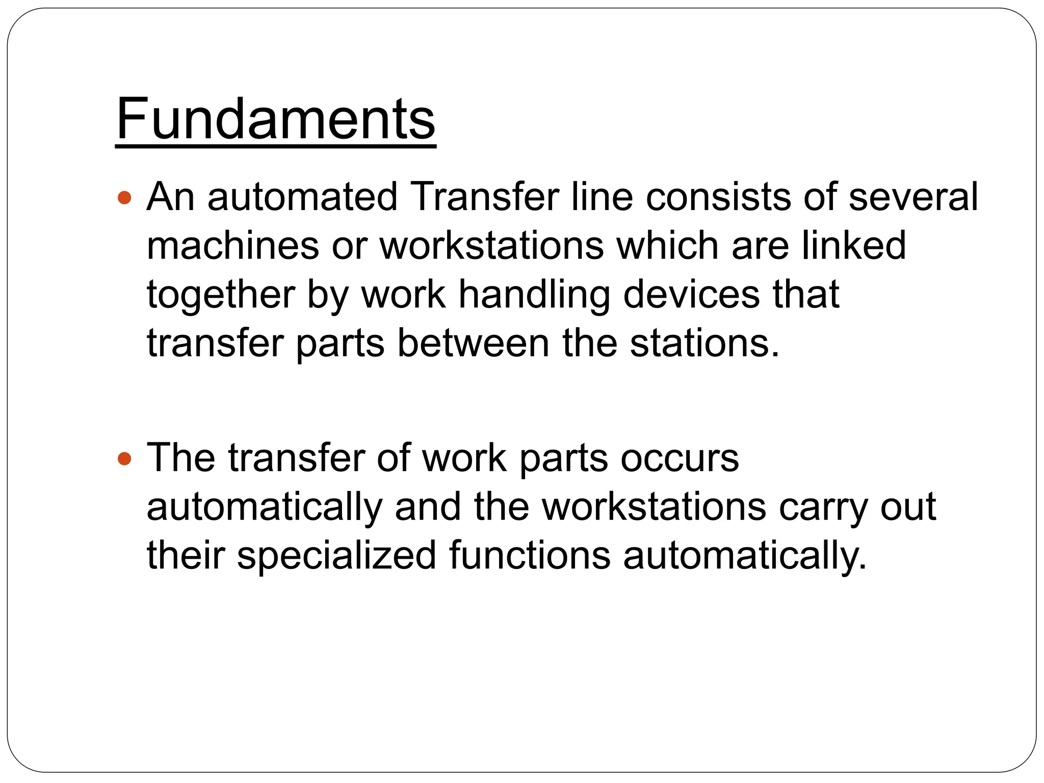 Fundaments
 An automated Transfer line consists of several
machines or workstations which are linked
together by work handling devices that
transfer parts between the stations.
 The transfer of work parts occurs
automatically and the workstations carry out
their specialized functions automatically.
 