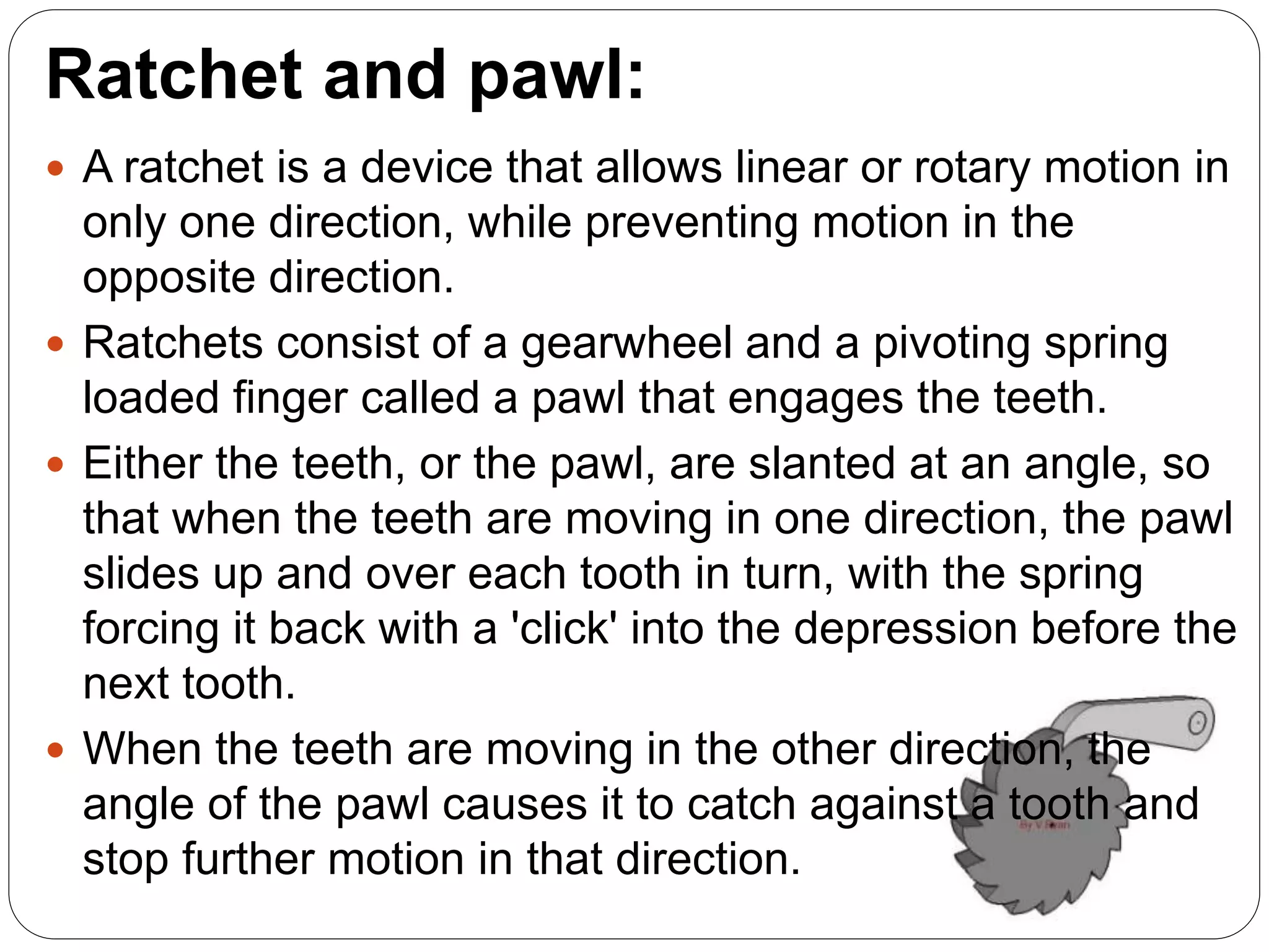 Ratchet and pawl:
 A ratchet is a device that allows linear or rotary motion in
only one direction, while preventing motion in the
opposite direction.
 Ratchets consist of a gearwheel and a pivoting spring
loaded finger called a pawl that engages the teeth.
 Either the teeth, or the pawl, are slanted at an angle, so
that when the teeth are moving in one direction, the pawl
slides up and over each tooth in turn, with the spring
forcing it back with a 'click' into the depression before the
next tooth.
 When the teeth are moving in the other direction, the
angle of the pawl causes it to catch against a tooth and
stop further motion in that direction.
 