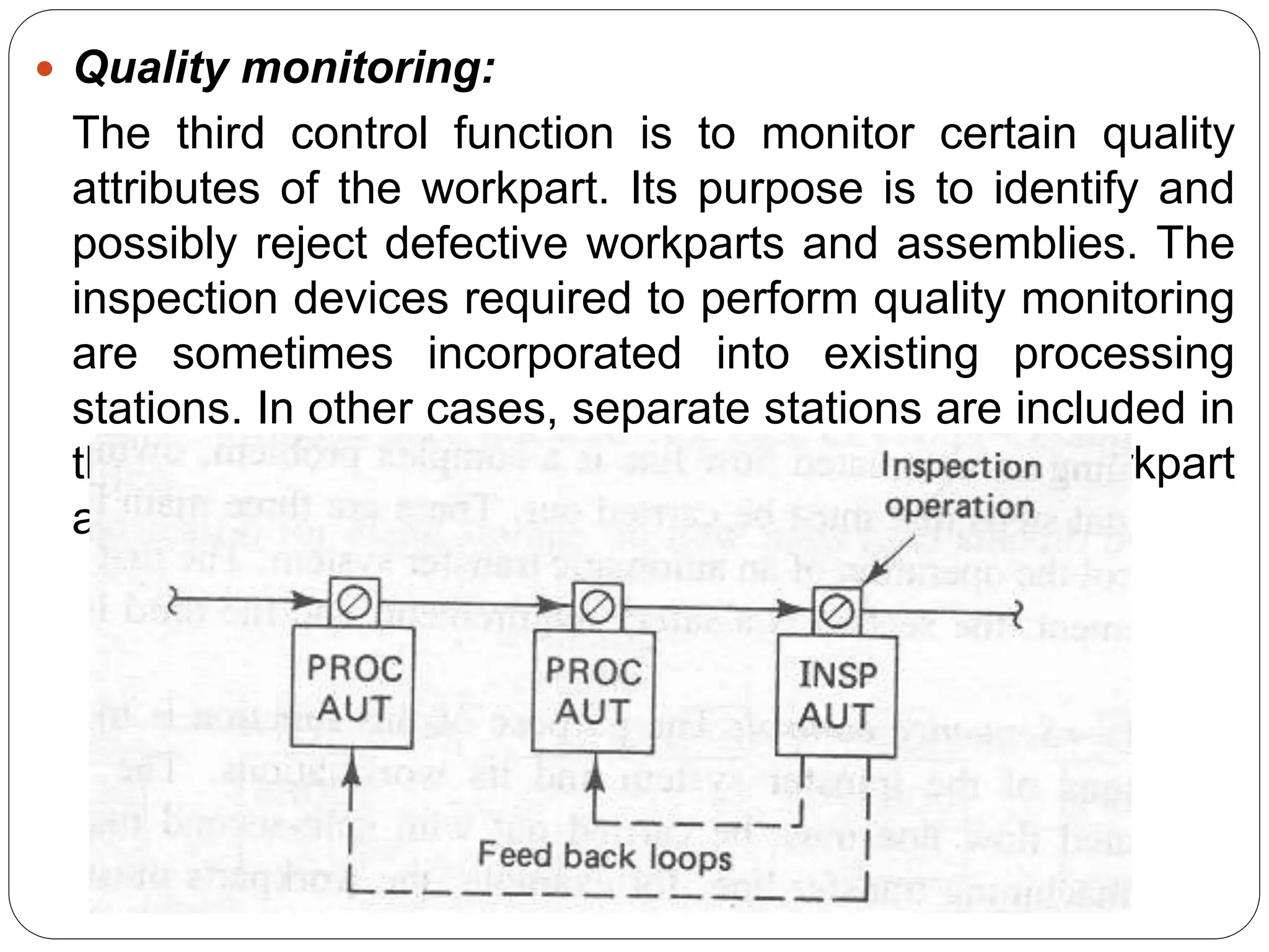  Quality monitoring:
The third control function is to monitor certain quality
attributes of the workpart. Its purpose is to identify and
possibly reject defective workparts and assemblies. The
inspection devices required to perform quality monitoring
are sometimes incorporated into existing processing
stations. In other cases, separate stations are included in
the line for the sole purpose of inspecting the workpart
as shown
 