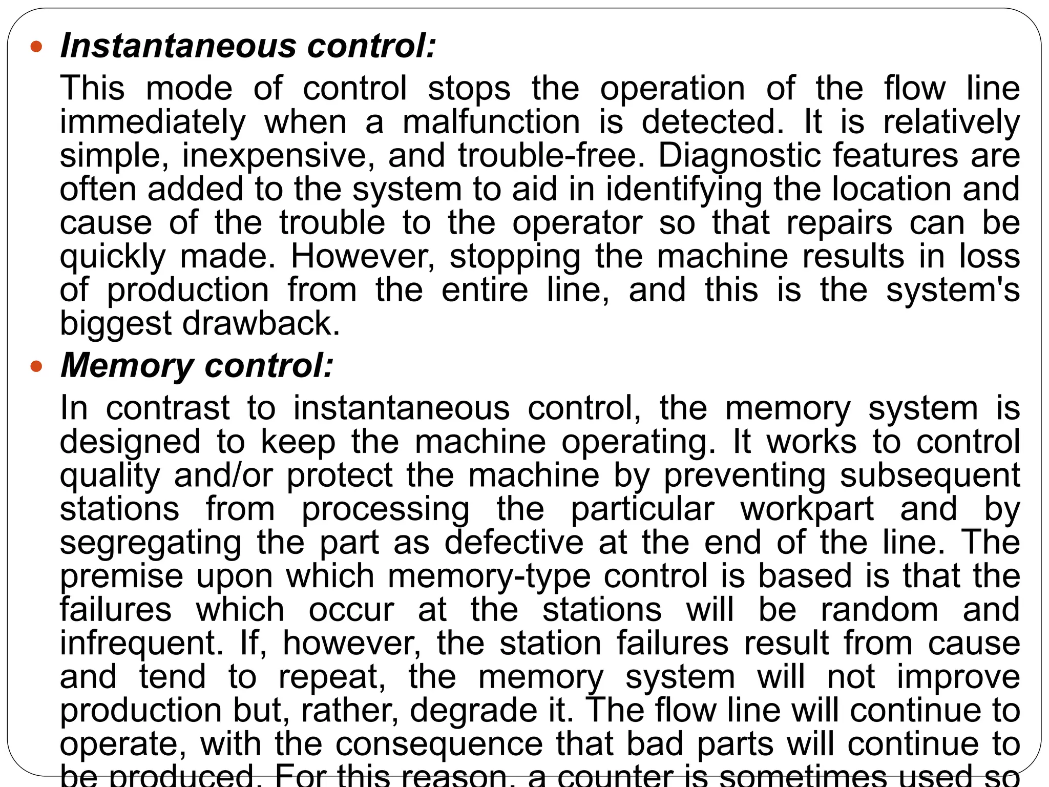  Instantaneous control:
This mode of control stops the operation of the flow line
immediately when a malfunction is detected. It is relatively
simple, inexpensive, and trouble-free. Diagnostic features are
often added to the system to aid in identifying the location and
cause of the trouble to the operator so that repairs can be
quickly made. However, stopping the machine results in loss
of production from the entire line, and this is the system's
biggest drawback.
 Memory control:
In contrast to instantaneous control, the memory system is
designed to keep the machine operating. It works to control
quality and/or protect the machine by preventing subsequent
stations from processing the particular workpart and by
segregating the part as defective at the end of the line. The
premise upon which memory-type control is based is that the
failures which occur at the stations will be random and
infrequent. If, however, the station failures result from cause
and tend to repeat, the memory system will not improve
production but, rather, degrade it. The flow line will continue to
operate, with the consequence that bad parts will continue to
 