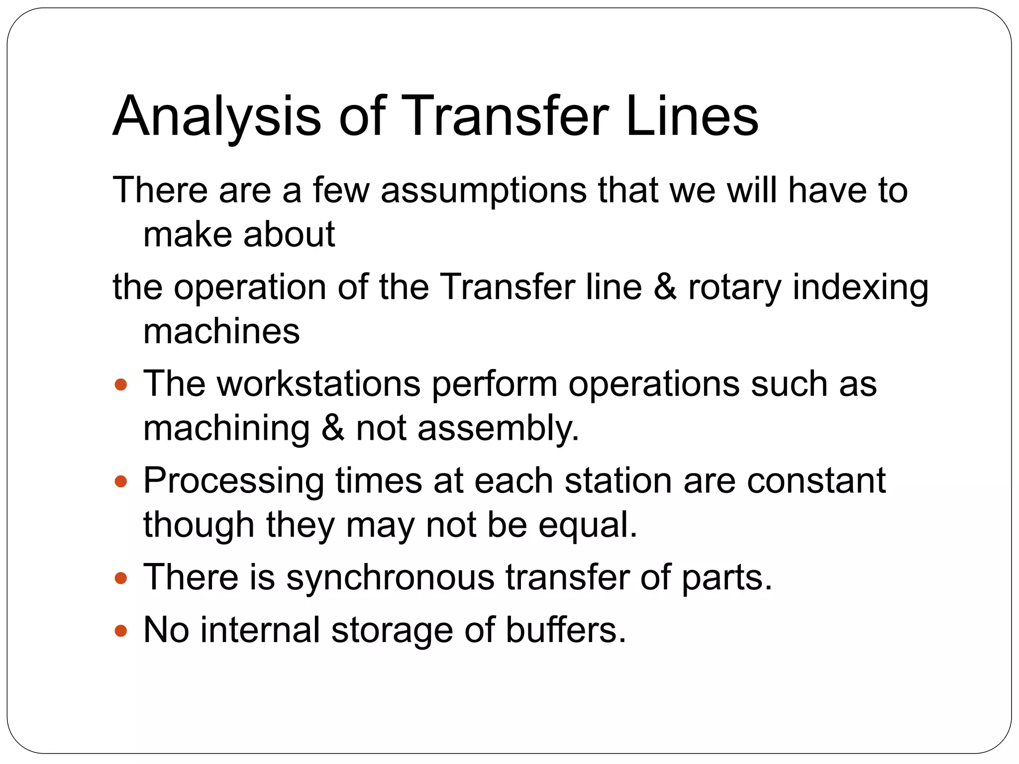 Analysis of Transfer Lines
There are a few assumptions that we will have to
make about
the operation of the Transfer line & rotary indexing
machines
 The workstations perform operations such as
machining & not assembly.
 Processing times at each station are constant
though they may not be equal.
 There is synchronous transfer of parts.
 No internal storage of buffers.
 