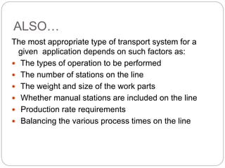 ALSO…
The most appropriate type of transport system for a
given application depends on such factors as:
 The types of operation to be performed
 The number of stations on the line
 The weight and size of the work parts
 Whether manual stations are included on the line
 Production rate requirements
 Balancing the various process times on the line
 