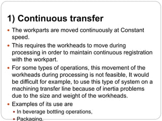 1) Continuous transfer
 The workparts are moved continuously at Constant
speed.
 This requires the workheads to move during
processing in order to maintain continuous registration
with the workpart.
 For some types of operations, this movement of the
workheads during processing is not feasible, It would
be difficult for example, to use this type of system on a
machining transfer line because of inertia problems
due to the size and weight of the workheads.
 Examples of its use are
 In beverage bottling operations,
 Packaging,
 