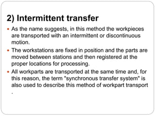 2) Intermittent transfer
 As the name suggests, in this method the workpieces
are transported with an intermittent or discontinuous
motion.
 The workstations are fixed in position and the parts are
moved between stations and then registered at the
proper locations for processing.
 All workparts are transported at the same time and, for
this reason, the term "synchronous transfer system" is
also used to describe this method of workpart transport
.
 