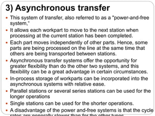 3) Asynchronous transfer
 This system of transfer, also referred to as a "power-and-free
system,“
 It allows each workpart to move to the next station when
processing at the current station has been completed.
 Each part moves independently of other parts. Hence, some
parts are being processed on the line at the same time that
others are being transported between stations.
 Asynchronous transfer systems offer the opportunity for
greater flexibility than do the other two systems, and this
flexibility can be a great advantage in certain circumstances.
 In-process storage of workparts can be incorporated into the
asynchronous systems with relative ease.
 Parallel stations or several series stations can be used for the
longer operations
 Single stations can be used for the shorter operations.
 A disadvantage of the power and-free systems is that the cycle
 