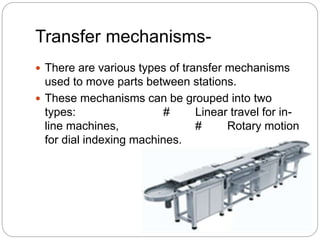 Transfer mechanisms-
 There are various types of transfer mechanisms
used to move parts between stations.
 These mechanisms can be grouped into two
types: # Linear travel for in-
line machines, # Rotary motion
for dial indexing machines.
 