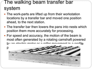 The walking beam transfer bar
system
 The work-parts are lifted up from their workstation
locations by a transfer bar and moved one position
ahead, to the next station.
 The transfer bar then lowers the pans into nests which
position them more accurately for processing.
 For speed and accuracy, the motion of the beam is
most often generated by a rotating camshaft powered
by an electric motor or a roller movement in a profile
powered by hydraulic cylinder
 