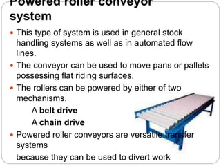 Powered roller conveyor
system
 This type of system is used in general stock
handling systems as well as in automated flow
lines.
 The conveyor can be used to move pans or pallets
possessing flat riding surfaces.
 The rollers can be powered by either of two
mechanisms.
A belt drive
A chain drive
 Powered roller conveyors are versatile transfer
systems
because they can be used to divert work
 