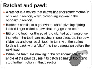 Ratchet and pawl:
 A ratchet is a device that allows linear or rotary motion in
only one direction, while preventing motion in the
opposite direction.
 Ratchets consist of a gearwheel and a pivoting spring
loaded finger called a pawl that engages the teeth.
 Either the teeth, or the pawl, are slanted at an angle, so
that when the teeth are moving in one direction, the pawl
slides up and over each tooth in turn, with the spring
forcing it back with a 'click' into the depression before the
next tooth.
 When the teeth are moving in the other direction, the
angle of the pawl causes it to catch against a tooth and
stop further motion in that direction.
 