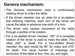 Geneva mechanism:
 The Geneva mechanism uses a continuously
rotating driver to index the table,
 If the driven member has six slots for a six-station
dial indexing machine, each turn of the driver will
cause the table to advance one-sixth of a turn.
 The driver only causes movement of the table
through a portion of its rotation.
 For a six-slotted driven member, 120° of a complete
rotation of the driver is used to index the table. The
other 240° is dwell. For a four-slotted driven
member, the ratio would be 90° for index and 270°
for dwell. The usual number of indexings per
revolution of the table is four, five, six, and eight.
 