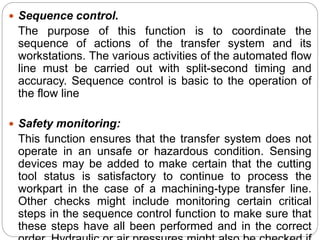  Sequence control.
The purpose of this function is to coordinate the
sequence of actions of the transfer system and its
workstations. The various activities of the automated flow
line must be carried out with split-second timing and
accuracy. Sequence control is basic to the operation of
the flow line
 Safety monitoring:
This function ensures that the transfer system does not
operate in an unsafe or hazardous condition. Sensing
devices may be added to make certain that the cutting
tool status is satisfactory to continue to process the
workpart in the case of a machining-type transfer line.
Other checks might include monitoring certain critical
steps in the sequence control function to make sure that
these steps have all been performed and in the correct
 