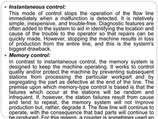  Instantaneous control:
This mode of control stops the operation of the flow line
immediately when a malfunction is detected. It is relatively
simple, inexpensive, and trouble-free. Diagnostic features are
often added to the system to aid in identifying the location and
cause of the trouble to the operator so that repairs can be
quickly made. However, stopping the machine results in loss
of production from the entire line, and this is the system's
biggest drawback.
 Memory control:
In contrast to instantaneous control, the memory system is
designed to keep the machine operating. It works to control
quality and/or protect the machine by preventing subsequent
stations from processing the particular workpart and by
segregating the part as defective at the end of the line. The
premise upon which memory-type control is based is that the
failures which occur at the stations will be random and
infrequent. If, however, the station failures result from cause
and tend to repeat, the memory system will not improve
production but, rather, degrade it. The flow line will continue to
operate, with the consequence that bad parts will continue to
 