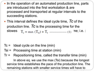  In the operation of an automated production line, parts
are introduced into the first workstation & are
processed and transported at regular intervals to the
succeeding stations.
 This interval defines the ideal cycle time, Tc of the
production line. Tc is the processing time for the
slowest station of the line plus the transfer time; i.e. :
Tc = Ideal cycle on the line (min)
Tsi = Processing time at station (min)
Tr = Repositioning time, called the transfer time (min)
In above eq. we use the max (Tsi) because the longest
service time establishes the pace of the production line. The
remaining stations with smaller service times will have to
 