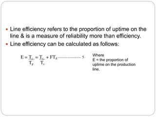  Line efficiency refers to the proportion of uptime on the
line & is a measure of reliability more than efficiency.
 Line efficiency can be calculated as follows:
Where
E = the proportion of
uptime on the production
line.
 