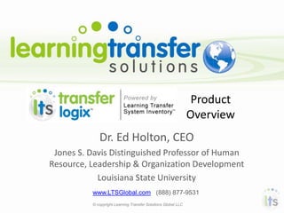 Product
                                                               Overview
             Dr. Ed Holton, CEO
 Jones S. Davis Distinguished Professor of Human
Resource, Leadership & Organization Development
            Louisiana State University
          www.LTSGlobal.com (888) 877-9531
          © copyright Learning Transfer Solutions Global LLC
 