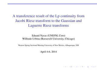 A transference result of the Lp continuity from 
Jacobi Riesz transform to the Gaussian and 
Laguerre Riesz transforms 
Eduard Navas (UNEFM, Coro) 
Wilfredo Urbina (Roosevelt University, Chicago) 
Western Spring Sectional Meeting University of New Mexico, Albuquerque, NM 
April 4-6, 2014 
 