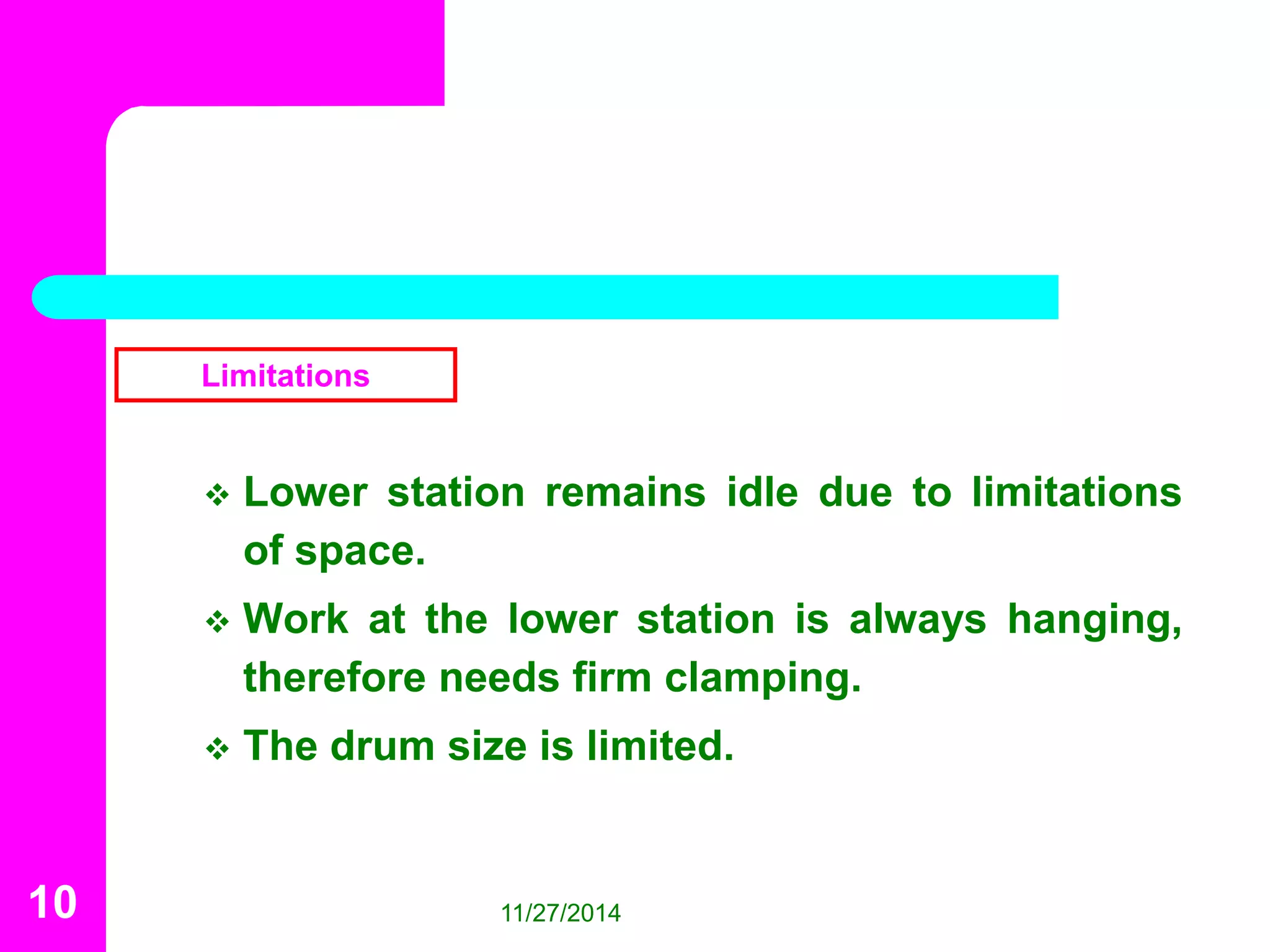 Limitations 
 Lower station remains idle due to limitations 
of space. 
 Work at the lower station is always hanging, 
therefore needs firm clamping. 
 The drum size is limited. 
10 11/27/2014 
 
