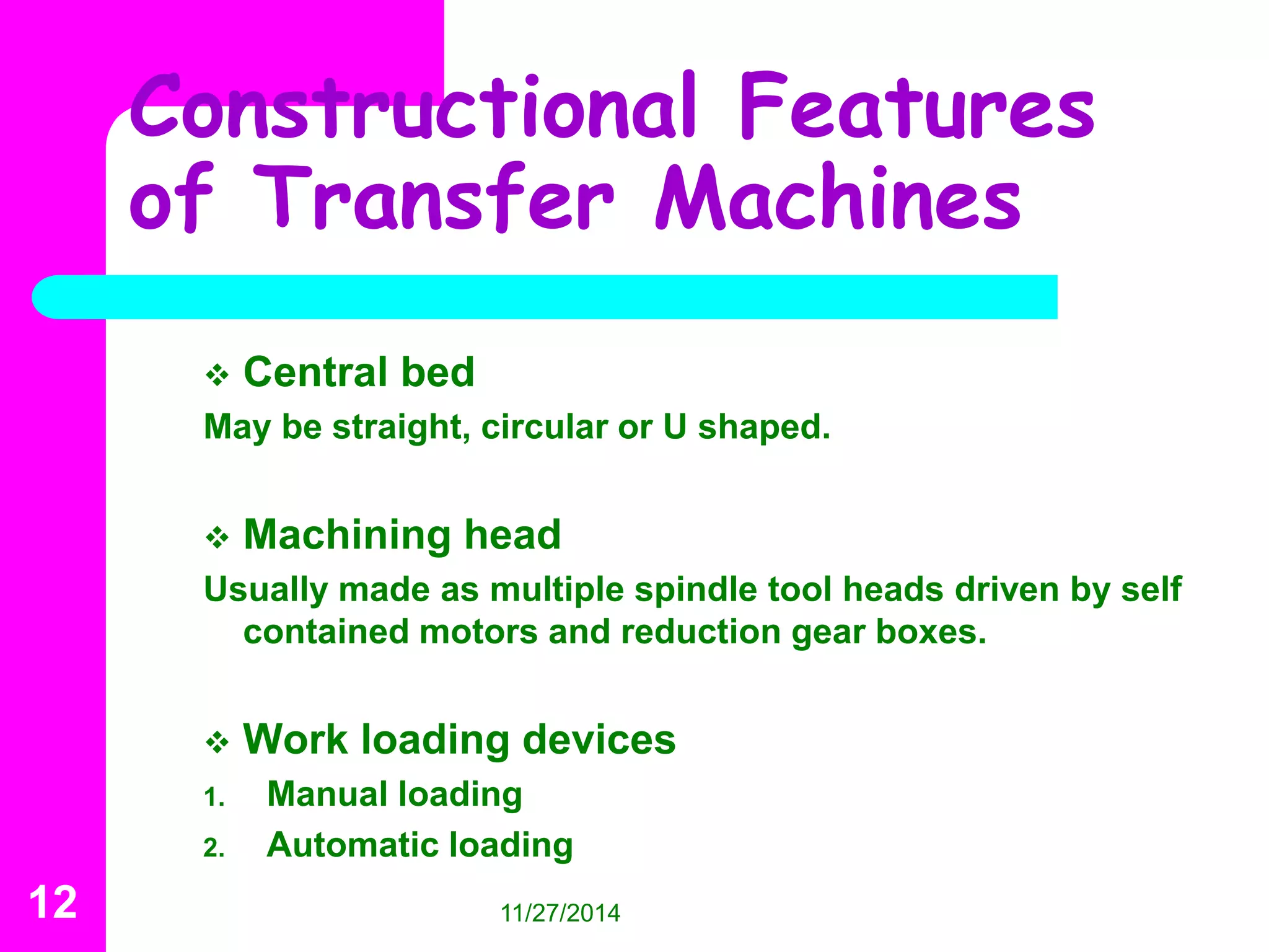 Constructional Features 
of Transfer Machines 
 Central bed 
May be straight, circular or U shaped. 
 Machining head 
Usually made as multiple spindle tool heads driven by self 
contained motors and reduction gear boxes. 
 Work loading devices 
1. Manual loading 
2. Automatic loading 
12 11/27/2014 
 
