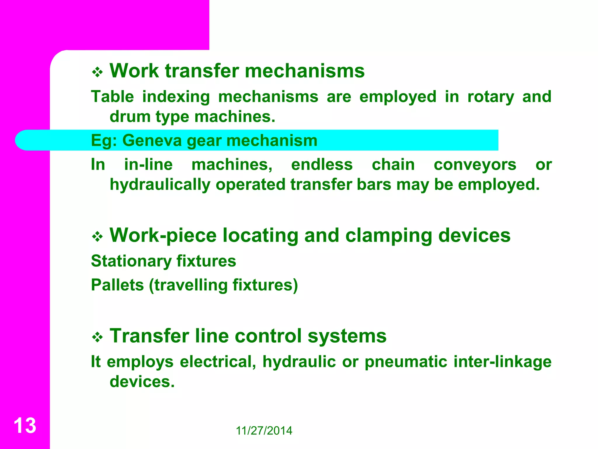  Work transfer mechanisms 
Table indexing mechanisms are employed in rotary and 
drum type machines. 
Eg: Geneva gear mechanism 
In in-line machines, endless chain conveyors or 
hydraulically operated transfer bars may be employed. 
 Work-piece locating and clamping devices 
Stationary fixtures 
Pallets (travelling fixtures) 
 Transfer line control systems 
It employs electrical, hydraulic or pneumatic inter-linkage 
devices. 
13 11/27/2014 
 