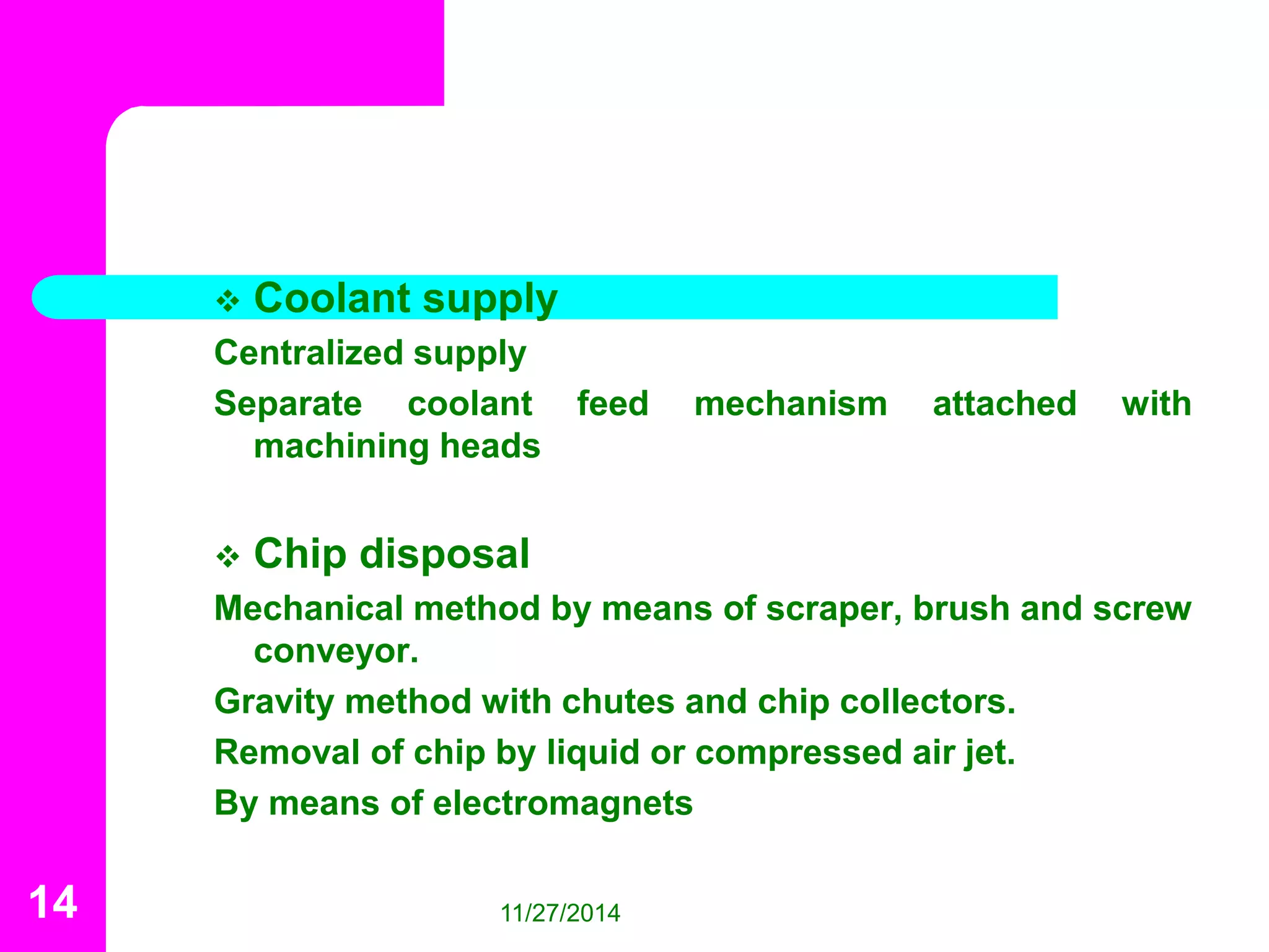  Coolant supply 
Centralized supply 
Separate coolant feed mechanism attached with 
machining heads 
 Chip disposal 
Mechanical method by means of scraper, brush and screw 
conveyor. 
Gravity method with chutes and chip collectors. 
Removal of chip by liquid or compressed air jet. 
By means of electromagnets 
14 11/27/2014 
 