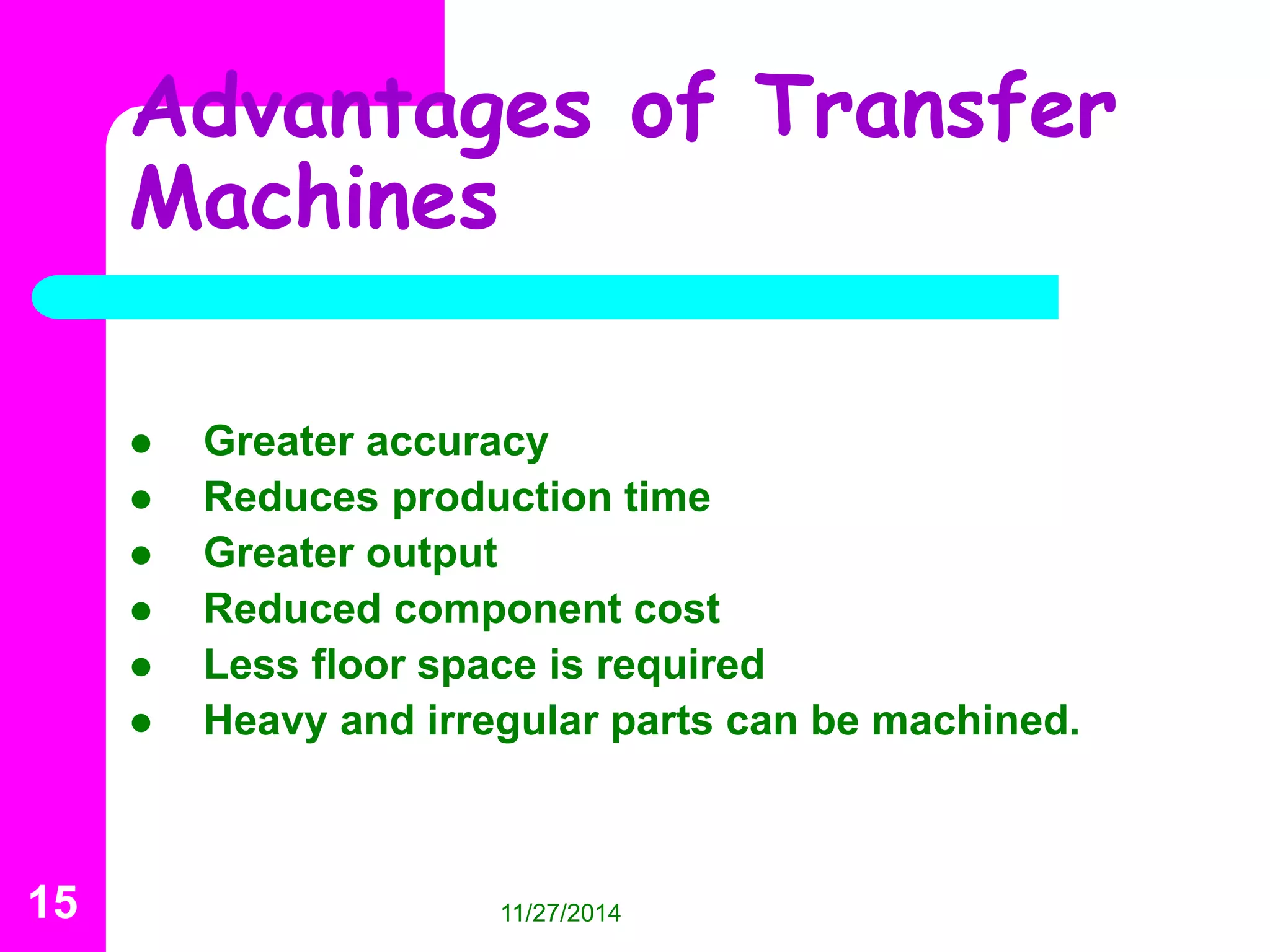 Advantages of Transfer 
Machines 
 Greater accuracy 
 Reduces production time 
 Greater output 
 Reduced component cost 
 Less floor space is required 
 Heavy and irregular parts can be machined. 
15 11/27/2014 
 