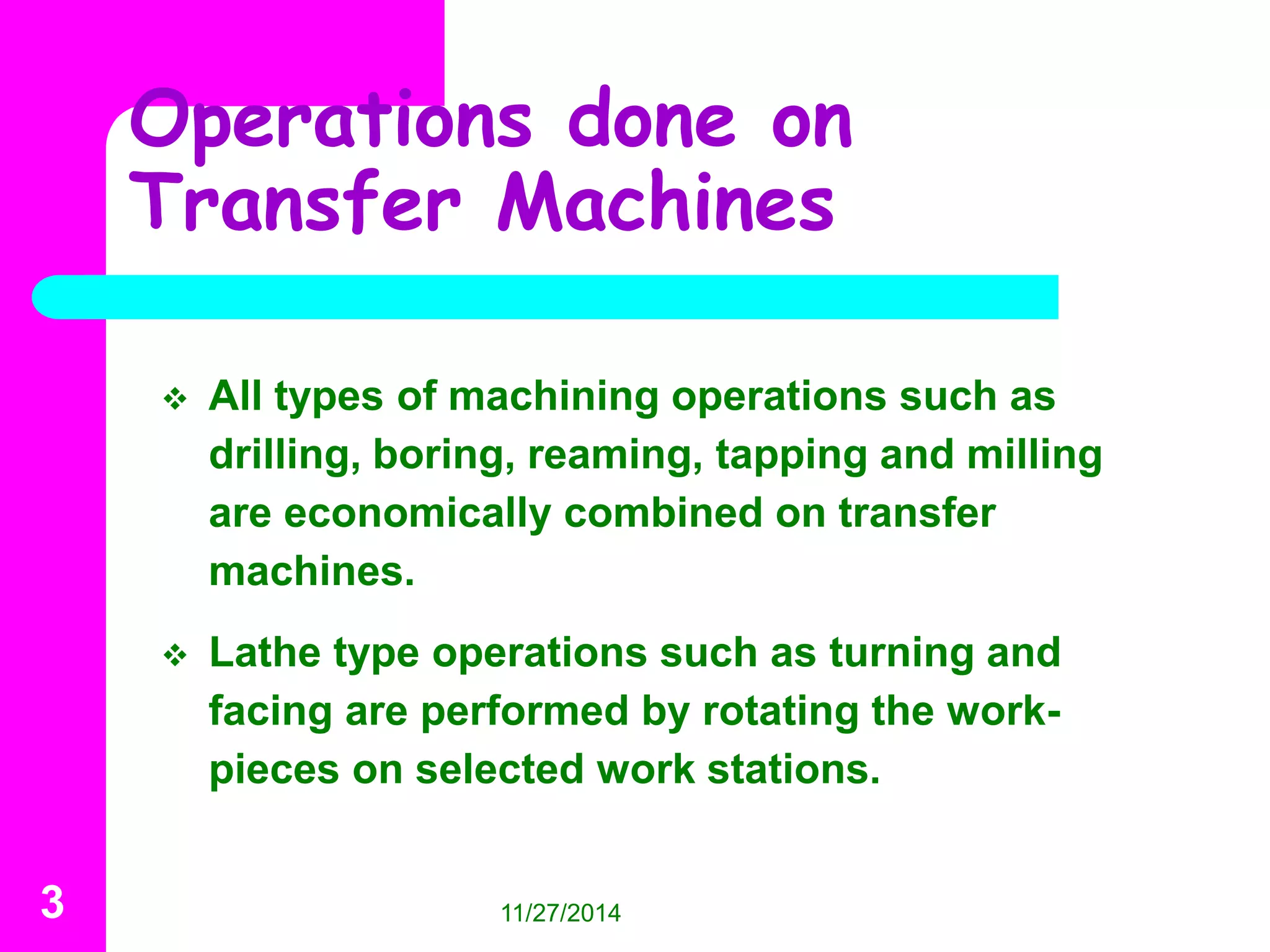Operations done on 
Transfer Machines 
 All types of machining operations such as 
drilling, boring, reaming, tapping and milling 
are economically combined on transfer 
machines. 
 Lathe type operations such as turning and 
facing are performed by rotating the work-pieces 
on selected work stations. 
3 11/27/2014 
 