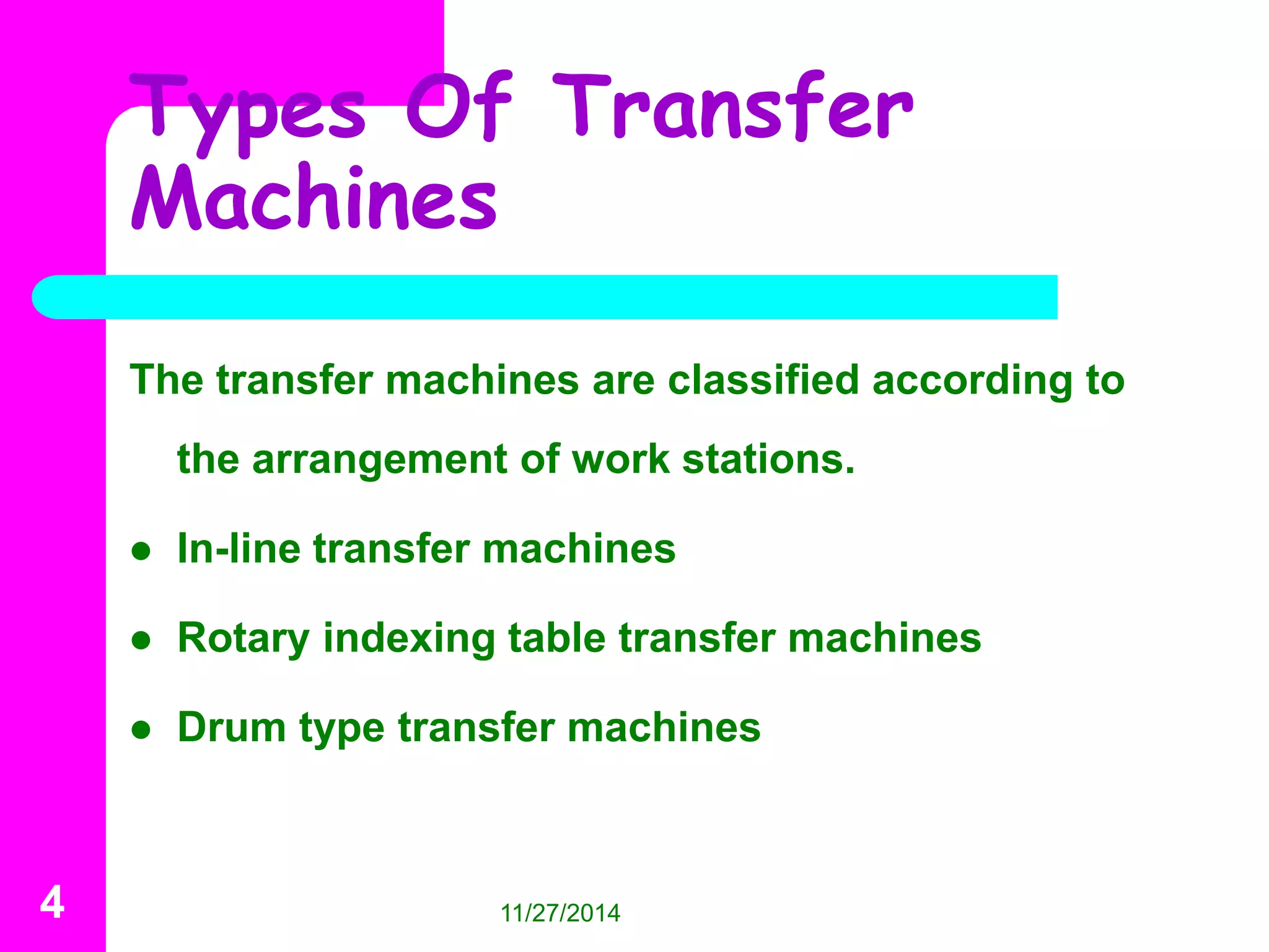 Types Of Transfer 
Machines 
The transfer machines are classified according to 
the arrangement of work stations. 
 In-line transfer machines 
 Rotary indexing table transfer machines 
 Drum type transfer machines 
4 11/27/2014 
 