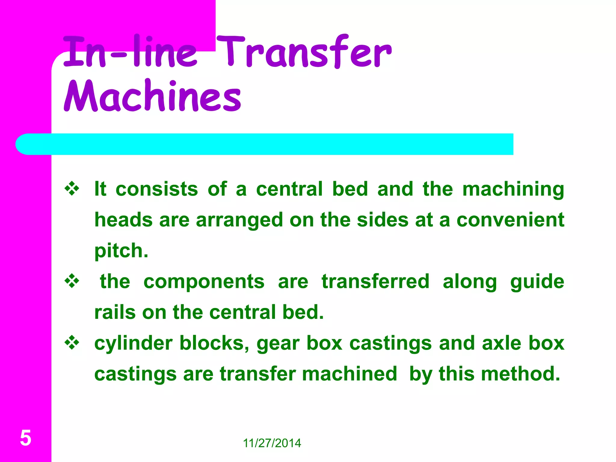 In-line Transfer 
Machines 
 It consists of a central bed and the machining 
heads are arranged on the sides at a convenient 
pitch. 
 the components are transferred along guide 
rails on the central bed. 
 cylinder blocks, gear box castings and axle box 
castings are transfer machined by this method. 
5 11/27/2014 
 