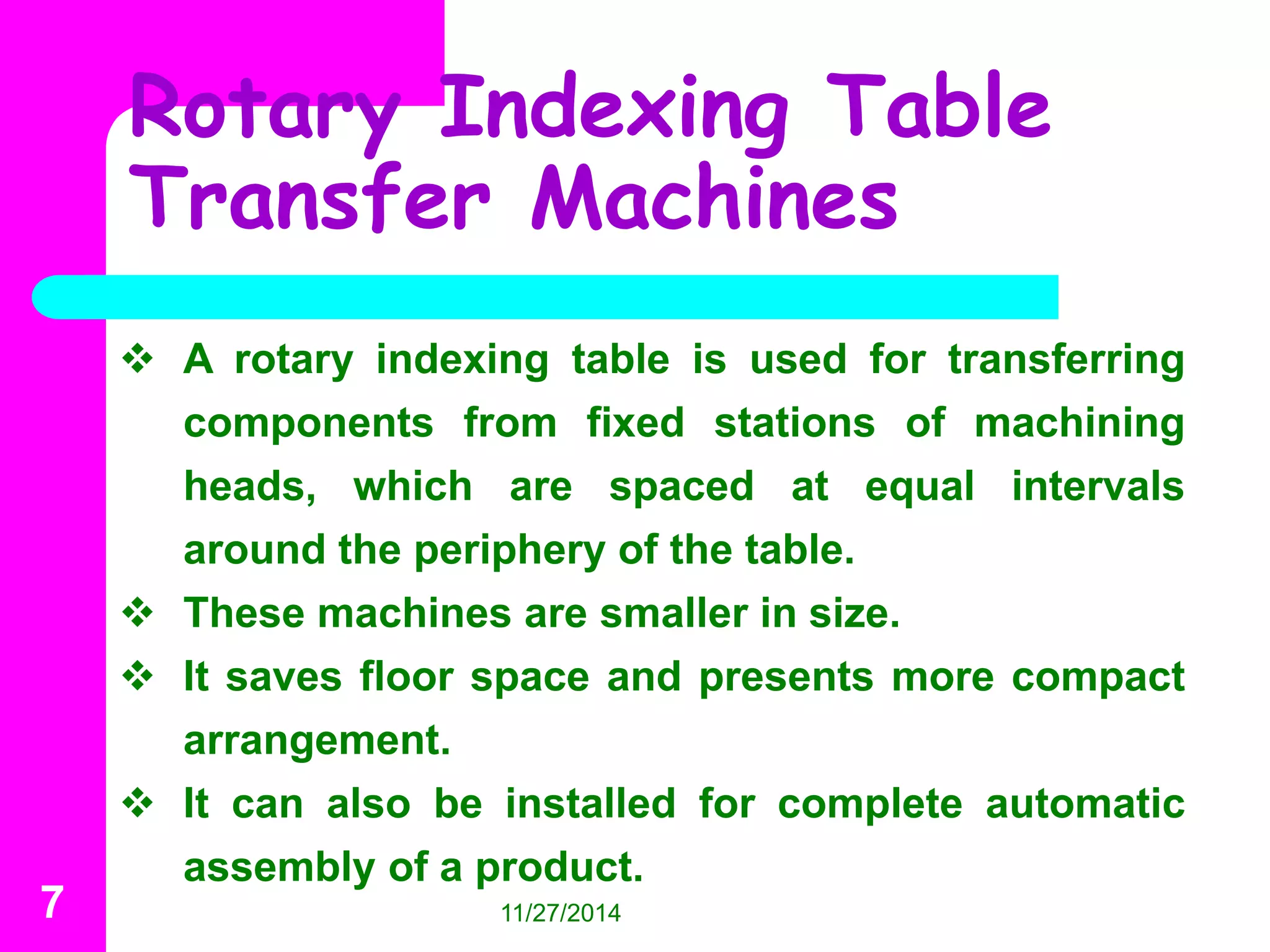 Rotary Indexing Table 
Transfer Machines 
 A rotary indexing table is used for transferring 
components from fixed stations of machining 
heads, which are spaced at equal intervals 
around the periphery of the table. 
 These machines are smaller in size. 
 It saves floor space and presents more compact 
arrangement. 
 It can also be installed for complete automatic 
assembly of a product. 
7 11/27/2014 
 