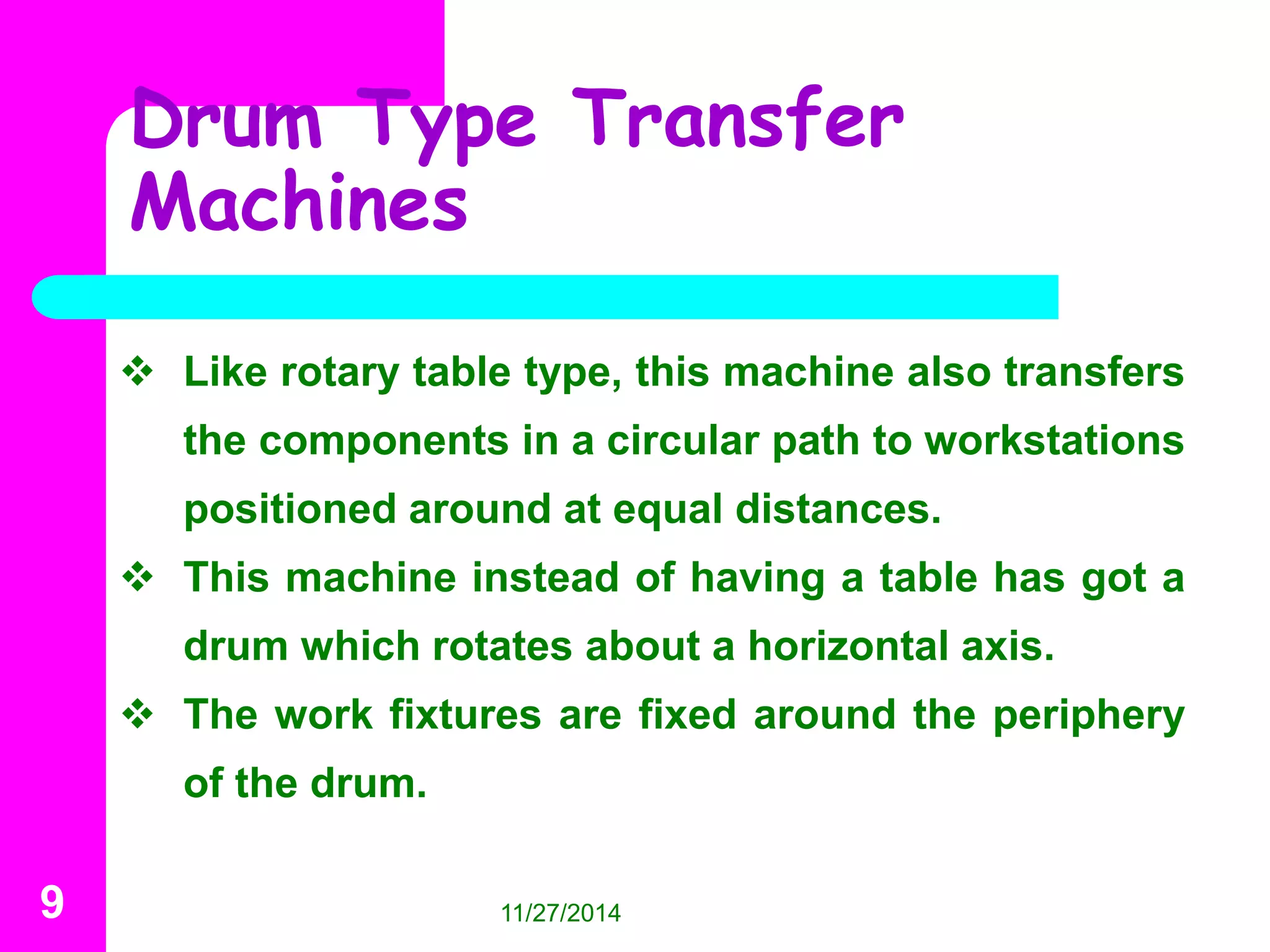 Drum Type Transfer 
Machines 
 Like rotary table type, this machine also transfers 
the components in a circular path to workstations 
positioned around at equal distances. 
 This machine instead of having a table has got a 
drum which rotates about a horizontal axis. 
 The work fixtures are fixed around the periphery 
of the drum. 
9 11/27/2014 
 