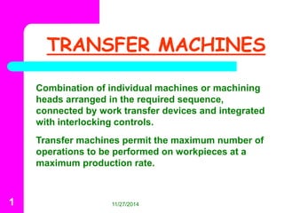 TRANSFER MACHINES 
Combination of individual machines or machining 
heads arranged in the required sequence, 
connected by work transfer devices and integrated 
with interlocking controls. 
Transfer machines permit the maximum number of 
operations to be performed on workpieces at a 
maximum production rate. 
1 11/27/2014 
 