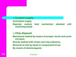 Coolant supply 
Centralized supply 
Separate coolant feed mechanism attached with 
machining heads 
 Chip disposal 
Mechanical method by means of scraper, brush and screw 
conveyor. 
Gravity method with chutes and chip collectors. 
Removal of chip by liquid or compressed air jet. 
By means of electromagnets 
14 11/27/2014 
 