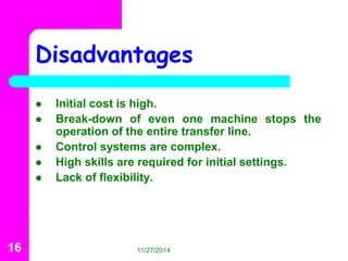 Disadvantages 
 Initial cost is high. 
 Break-down of even one machine stops the 
operation of the entire transfer line. 
 Control systems are complex. 
 High skills are required for initial settings. 
 Lack of flexibility. 
16 11/27/2014 
 