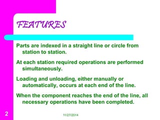 FEATURES 
Parts are indexed in a straight line or circle from 
station to station. 
At each station required operations are performed 
simultaneously. 
Loading and unloading, either manually or 
automatically, occurs at each end of the line. 
When the component reaches the end of the line, all 
necessary operations have been completed. 
2 11/27/2014 
 